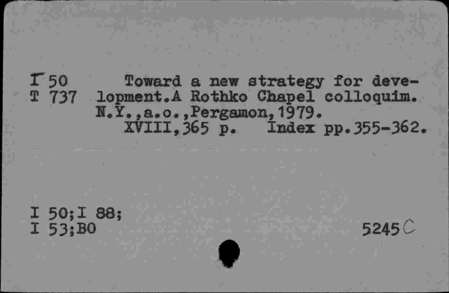 ﻿1750 Toward a new strategy for deve-T 737 lopment.A Rothko Chapel colloquim.
K.Y.,a.o.jPergamon,1979.
XVIII,365 p. Index pp.355-362.
I 50;I 88;
I 53;BO
5245 C